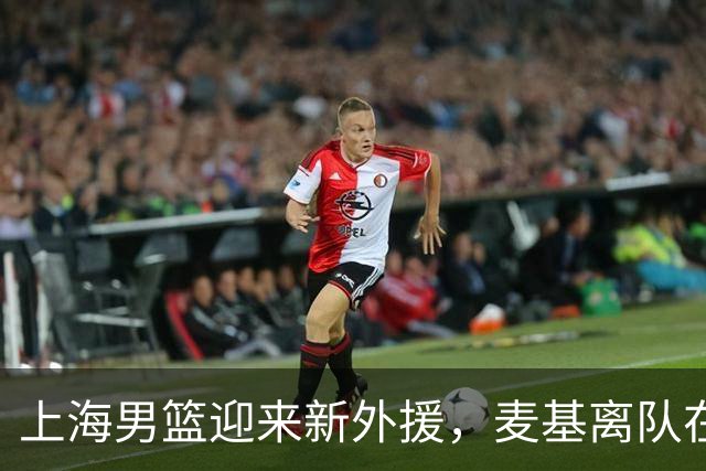 上海男篮迎来新外援，麦基离队在即，球队内线隐患有望解决